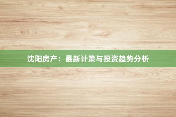 沈阳房产:最新计策与投资趋势分析