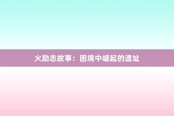 火励志故事：困境中崛起的遗址