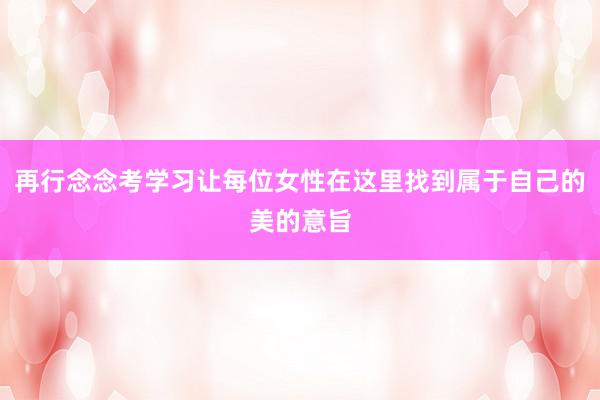 再行念念考学习让每位女性在这里找到属于自己的美的意旨
